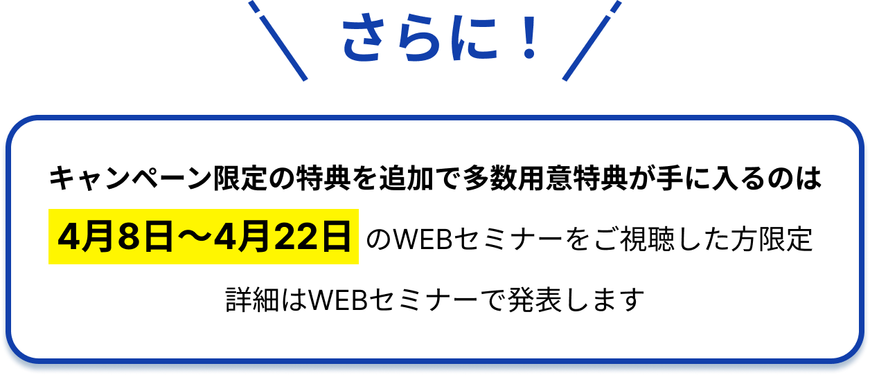 さらに！キャンペーン限定の特典を追加で多数用意特典が手に入るのは4月8日〜4月22日のWEBセミナーをご視聴した方限定詳細はWEBセミナーで発表します