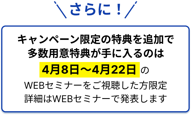 さらに！キャンペーン限定の特典を追加で多数用意特典が手に入るのは4月8日〜4月22日のWEBセミナーをご視聴した方限定詳細はWEBセミナーで発表します